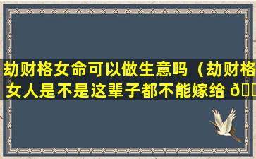 劫财格女命可以做生意吗（劫财格女人是不是这辈子都不能嫁给 🐼 好 🐱 男人）